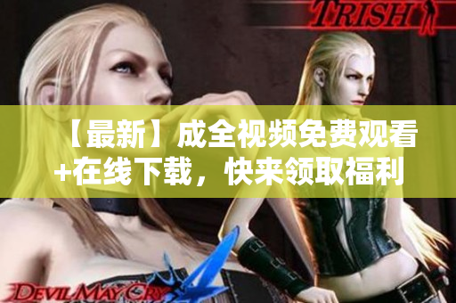 【最新】成全视频免费观看+在线下载，快来领取福利！