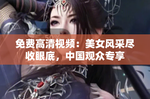 免费高清视频：美女风采尽收眼底，中国观众专享