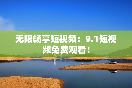 无限畅享短视频：9.1短视频免费观看！