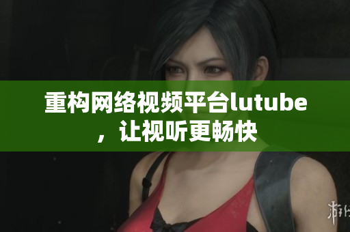重构网络视频平台lutube，让视听更畅快