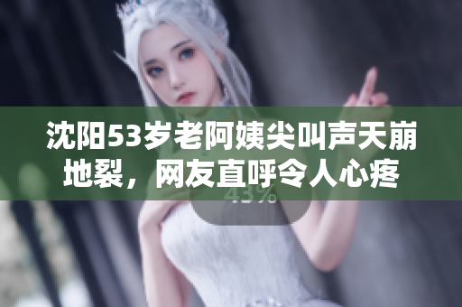 沈阳53岁老阿姨尖叫声天崩地裂，网友直呼令人心疼