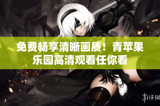 免费畅享清晰画质！青苹果乐园高清观看任你看