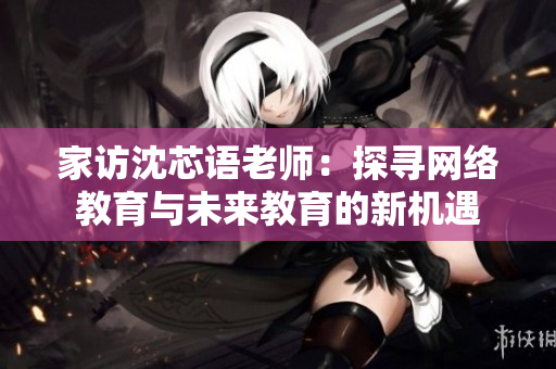 家访沈芯语老师：探寻网络教育与未来教育的新机遇