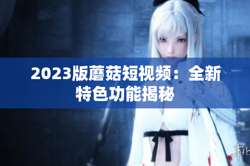 2023版蘑菇短视频：全新特色功能揭秘