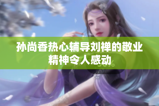 孙尚香热心辅导刘禅的敬业精神令人感动