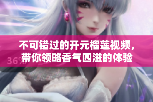 不可错过的开元榴莲视频，带你领略香气四溢的体验