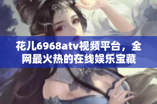 花儿6968atv视频平台，全网最火热的在线娱乐宝藏