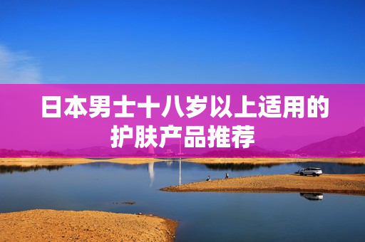 日本男士十八岁以上适用的护肤产品推荐
