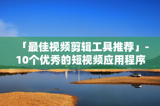 「最佳视频剪辑工具推荐」-10个优秀的短视频应用程序