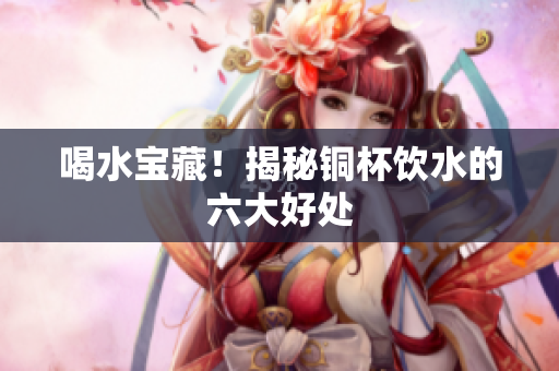 喝水宝藏！揭秘铜杯饮水的六大好处