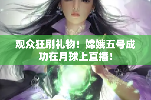 观众狂刷礼物！嫦娥五号成功在月球上直播！