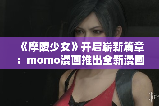 《摩陵少女》开启崭新篇章：momo漫画推出全新漫画系列