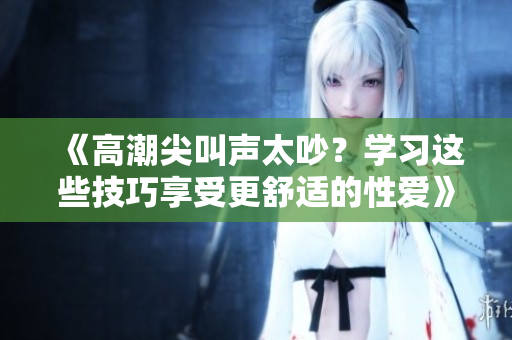 《高潮尖叫声太吵？学习这些技巧享受更舒适的性爱》