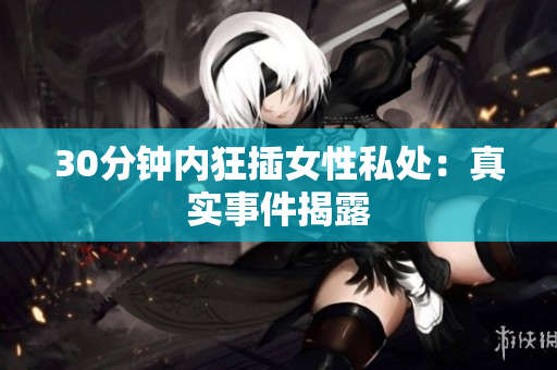 30分钟内狂插女性私处：真实事件揭露