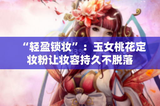 “轻盈锁妆”：玉女桃花定妆粉让妆容持久不脱落