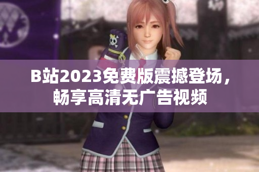 B站2023免费版震撼登场，畅享高清无广告视频