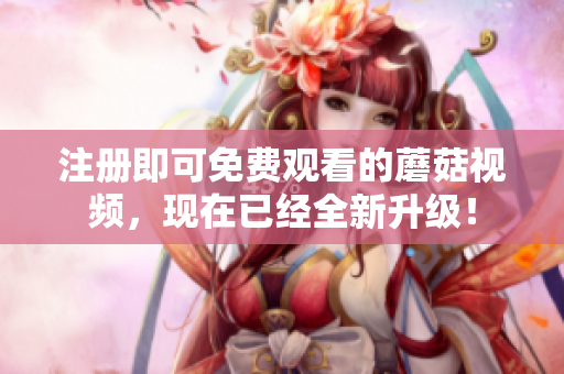 注册即可免费观看的蘑菇视频，现在已经全新升级！