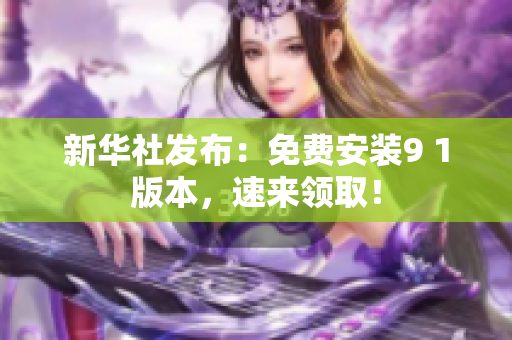 新华社发布：免费安装9 1版本，速来领取！