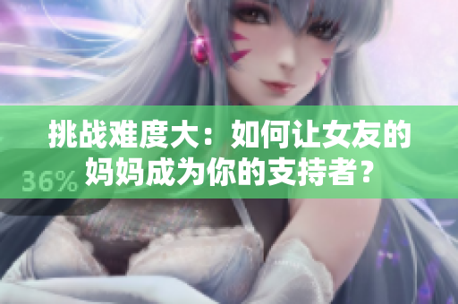 挑战难度大：如何让女友的妈妈成为你的支持者？