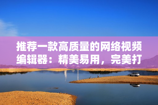推荐一款高质量的网络视频编辑器：精美易用，完美打造您的网络视频