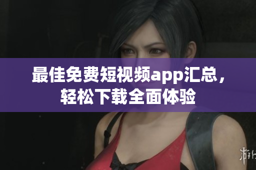 最佳免费短视频app汇总，轻松下载全面体验