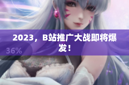 2023，B站推广大战即将爆发！