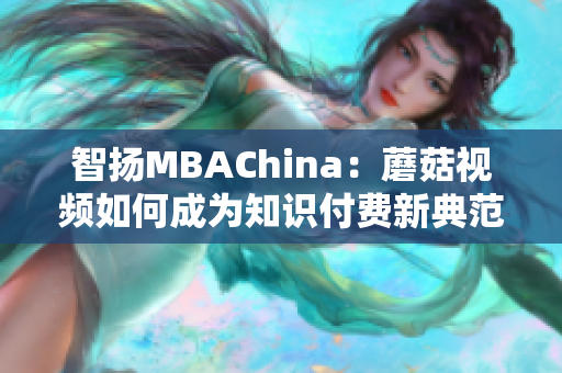 智扬MBAChina：蘑菇视频如何成为知识付费新典范？