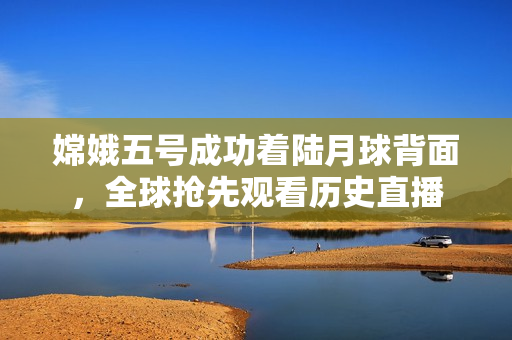嫦娥五号成功着陆月球背面，全球抢先观看历史直播