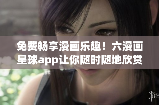 免费畅享漫画乐趣！六漫画星球app让你随时随地欣赏