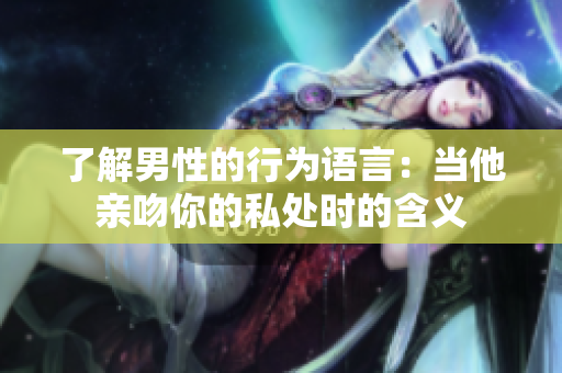 了解男性的行为语言：当他亲吻你的私处时的含义