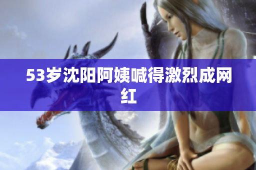53岁沈阳阿姨喊得激烈成网红