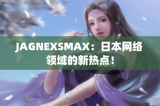 JAGNEXSMAX：日本网络领域的新热点！