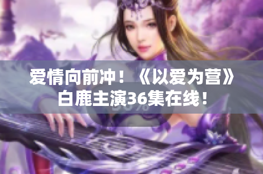 爱情向前冲！《以爱为营》白鹿主演36集在线！