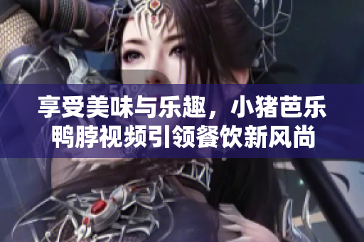 享受美味与乐趣，小猪芭乐鸭脖视频引领餐饮新风尚