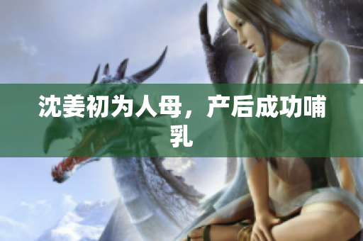 沈姜初为人母，产后成功哺乳