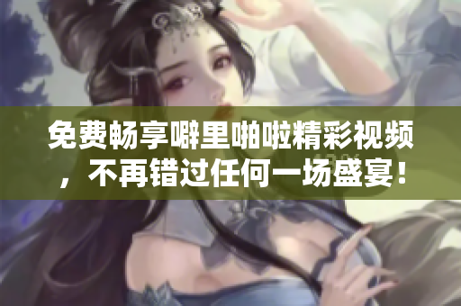 免费畅享噼里啪啦精彩视频，不再错过任何一场盛宴！