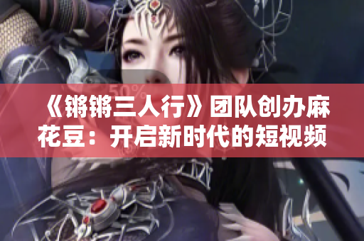 《锵锵三人行》团队创办麻花豆：开启新时代的短视频社交应用