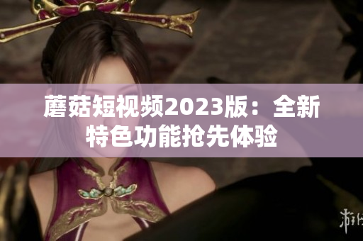 蘑菇短视频2023版：全新特色功能抢先体验
