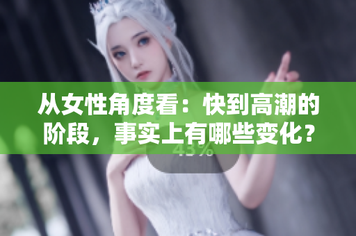 从女性角度看：快到高潮的阶段，事实上有哪些变化？