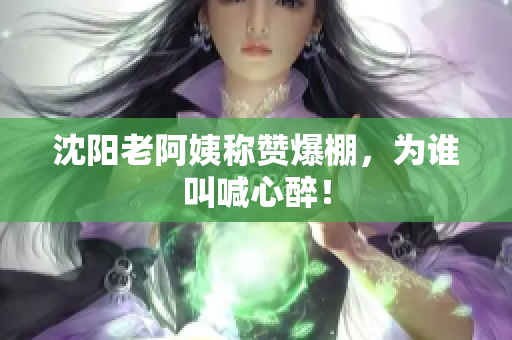 沈阳老阿姨称赞爆棚，为谁叫喊心醉！