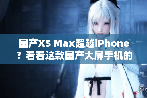 国产XS Max超越iPhone？看看这款国产大屏手机的表现！