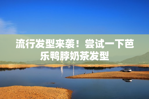 流行发型来袭！尝试一下芭乐鸭脖奶茶发型