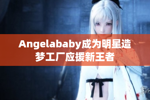 Angelababy成为明星造梦工厂应援新王者