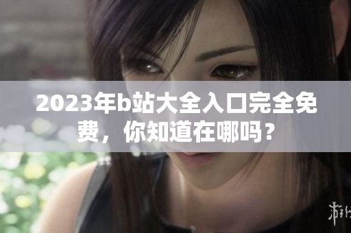 2023年b站大全入口完全免费，你知道在哪吗？