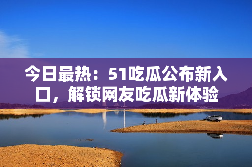 今日最热：51吃瓜公布新入口，解锁网友吃瓜新体验