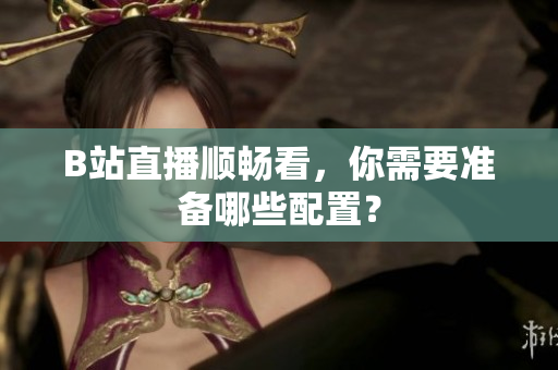 B站直播顺畅看，你需要准备哪些配置？