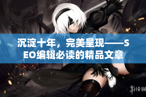 沉淀十年，完美呈现——SEO编辑必读的精品文章