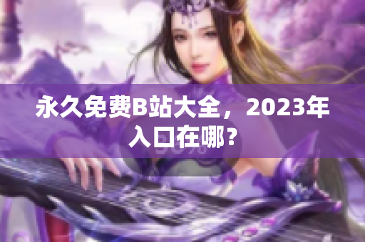 永久免费B站大全，2023年入口在哪？