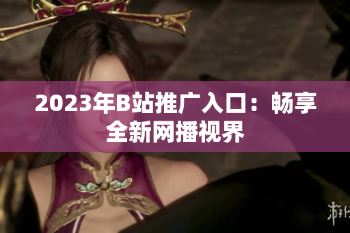 2023年B站推广入口：畅享全新网播视界