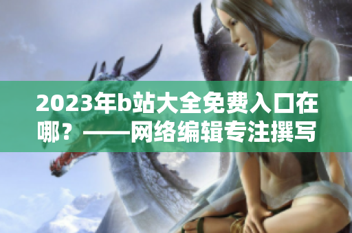 2023年b站大全免费入口在哪？——网络编辑专注撰写网络相关文章